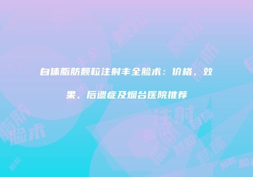 自体脂肪颗粒注射丰全脸术：价格、效果、后遗症及烟台医院推荐