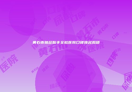 黄石市玻尿酸丰全脸医院口碑排名揭晓