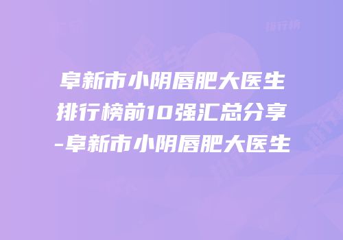 阜新市小阴唇肥大医生排行榜前10强汇总分享-阜新市小阴唇肥大医生