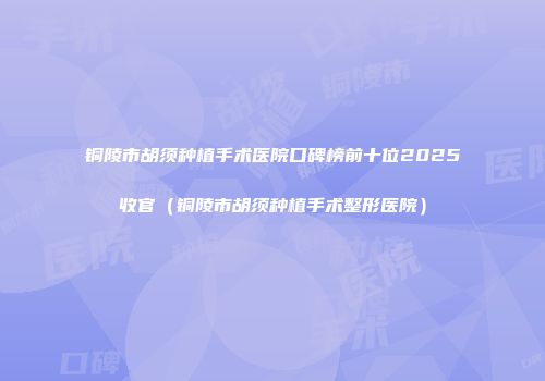 铜陵市胡须种植手术医院口碑榜前十位2025收官（铜陵市胡须种植手术整形医院）