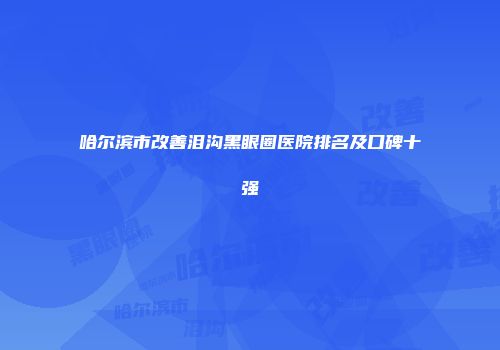 哈尔滨市改善泪沟黑眼圈医院排名及口碑十强