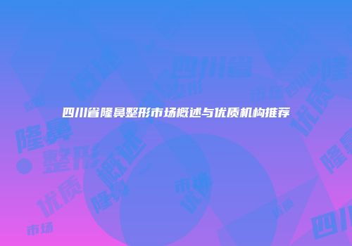 四川省隆鼻整形市场概述与优质机构推荐