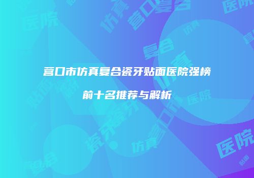 营口市仿真复合瓷牙贴面医院强榜前十名推荐与解析