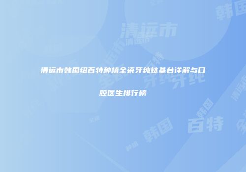 清远市韩国纽百特种植全瓷牙纯钛基台详解与口腔医生排行榜