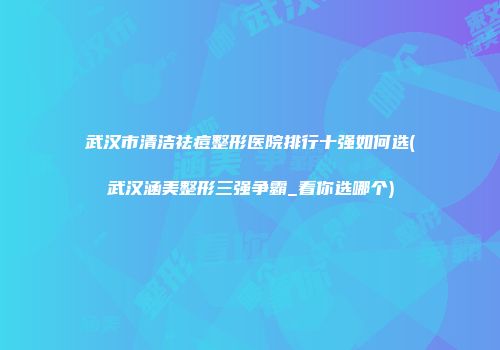 武汉市清洁祛痘整形医院排行十强如何选(武汉涵美整形三强争霸_看你选哪个)