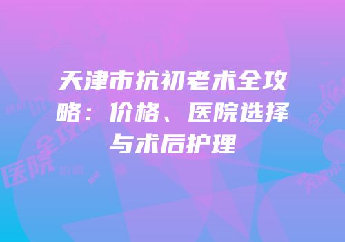 天津市抗初老术全攻略：价格、医院选择与术后护理