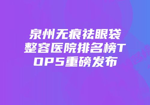 泉州无痕祛眼袋整容医院排名榜TOP5重磅发布