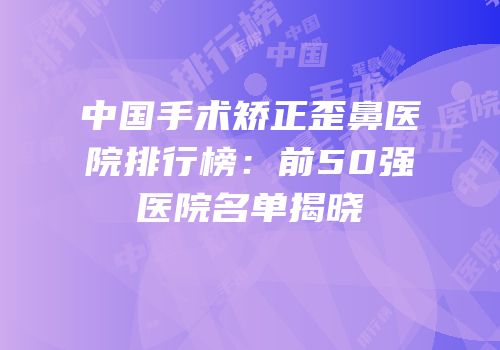 中国手术矫正歪鼻医院排行榜：前50强医院名单揭晓