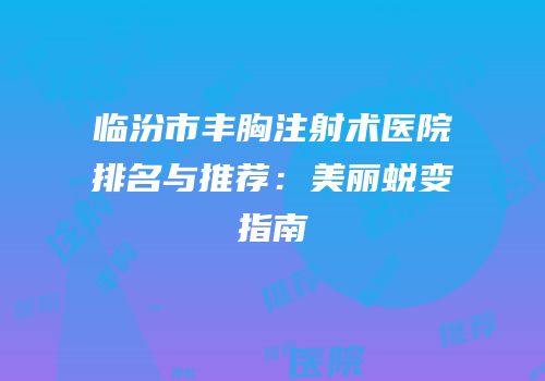 临汾市丰胸注射术医院排名与推荐：美丽蜕变指南