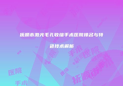抚顺市激光毛孔收缩手术医院排名与特色技术解析
