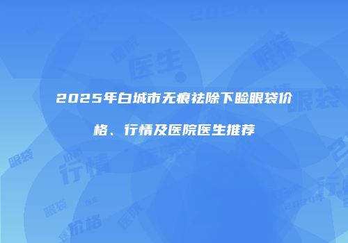 2025年白城市无痕祛除下睑眼袋价格、行情及医院医生推荐