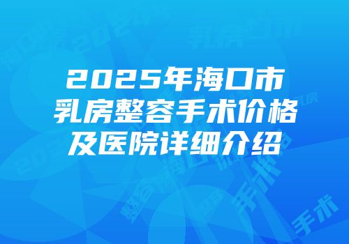 2025年海口市乳房整容手术价格及医院详细介绍