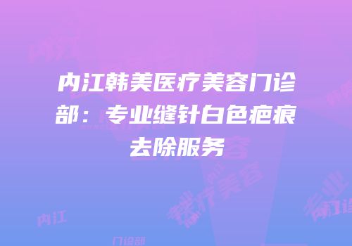 内江韩美医疗美容门诊部：专业缝针白色疤痕去除服务