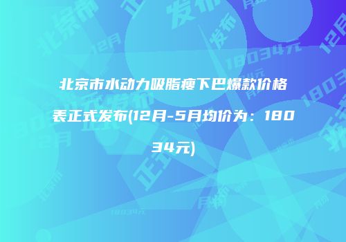 北京市水动力吸脂瘦下巴爆款价格表正式发布(12月-5月均价为：18034元)
