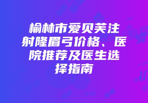 榆林市爱贝芙注射隆眉弓价格、医院推荐及医生选择指南