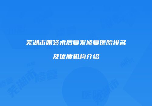 芜湖市眼袋术后复发修复医院排名及优质机构介绍