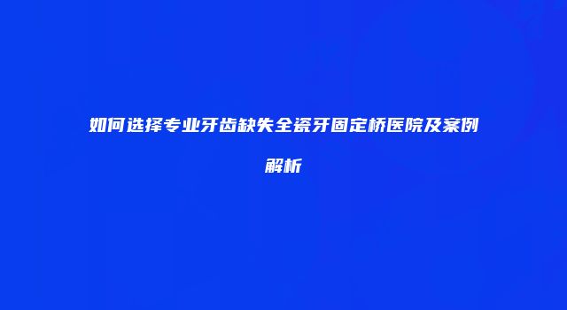 如何选择专业牙齿缺失全瓷牙固定桥医院及案例解析