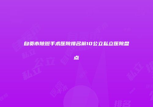 自贡市除斑手术医院排名前10公立私立医院盘点