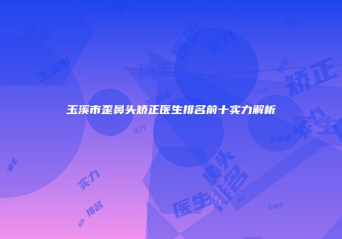 玉溪市歪鼻头矫正医生排名前十实力解析
