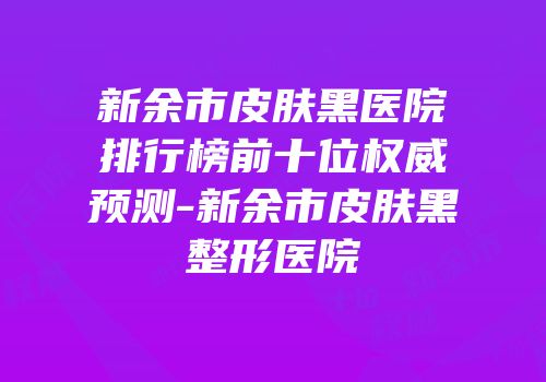新余市皮肤黑医院排行榜前十位权威预测-新余市皮肤黑整形医院