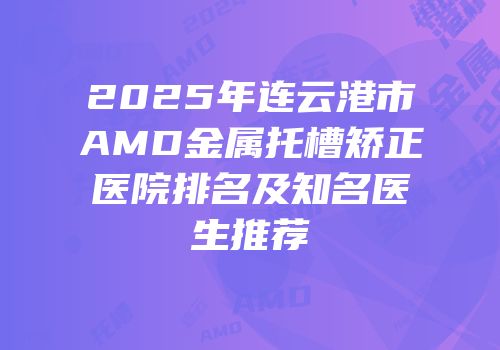 2025年连云港市AMD金属托槽矫正医院排名及知名医生推荐