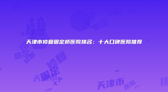 天津市修复固定桥医院排名：十大口碑医院推荐