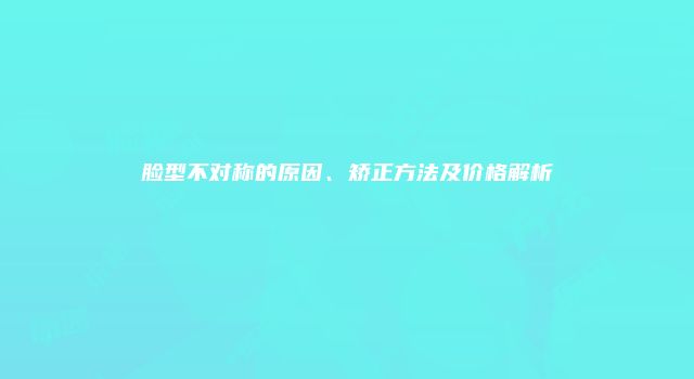 脸型不对称的原因、矫正方法及价格解析