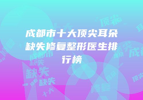 成都市十大顶尖耳朵缺失修复整形医生排行榜