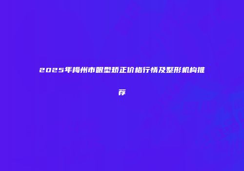 2025年梅州市眼型矫正价格行情及整形机构推荐