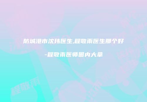 防城港市沈玮医生,程敬雨医生那个好-程敬雨医师圈内大拿