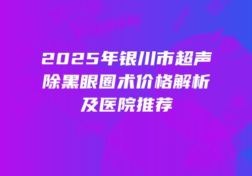 2025年银川市超声袪除黑眼圈术价格解析及医院推荐