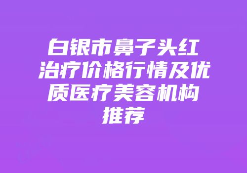 白银市鼻子头红治疗价格行情及优质医疗美容机构推荐
