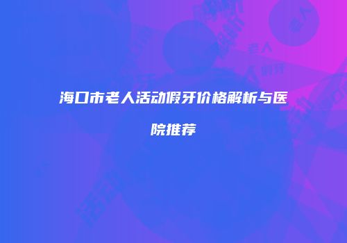 海口市老人活动假牙价格解析与医院推荐
