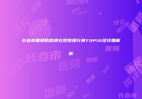 长春市面颊脂肪填充医院排行榜TOP10及详细解析