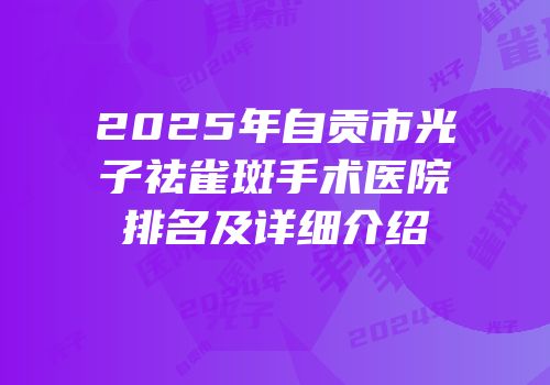 2025年自贡市光子祛雀斑手术医院排名及详细介绍