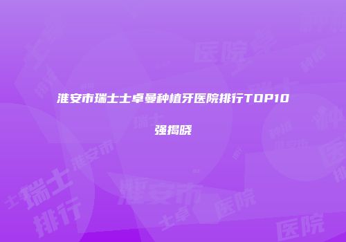 淮安市瑞士士卓曼种植牙医院排行TOP10强揭晓