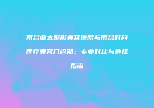 南昌亚太整形美容医院与南昌时向医疗美容门诊部：专业对比与选择指南