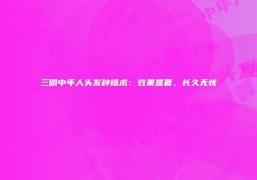 三明中年人头发种植术：效果显著，长久无忧