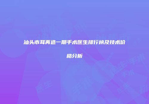 汕头市耳再造一期手术医生排行榜及技术价格分析