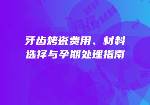 牙齿烤瓷费用、材料选择与孕期处理指南