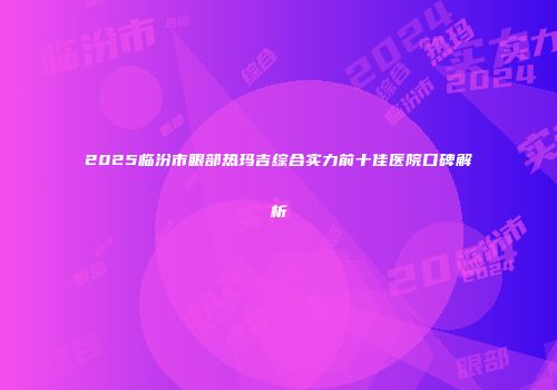 2025临汾市眼部热玛吉综合实力前十佳医院口碑解析