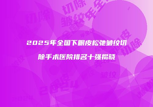 2025年全国下眼皮松弛皱纹切除手术医院排名十强揭晓