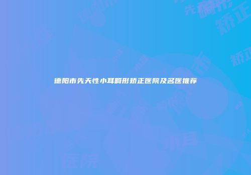 德阳市先天性小耳畸形矫正医院及名医推荐