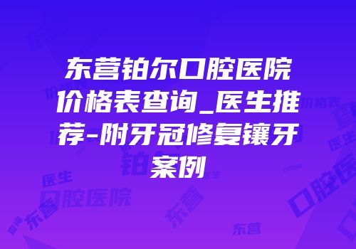 东营铂尔口腔医院价格表查询_医生推荐-附牙冠修复镶牙案例