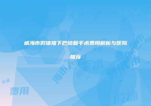 威海市假体隆下巴修复手术费用解析与医院推荐