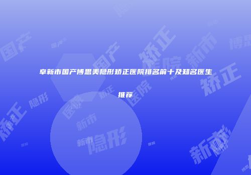 阜新市国产博思美隐形矫正医院排名前十及知名医生推荐