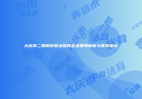 大庆市二期肋软骨法耳再造术费用解析与医院推荐