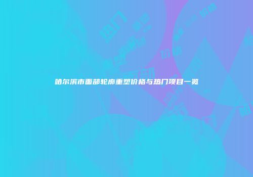哈尔滨市面部轮廓重塑价格与热门项目一览