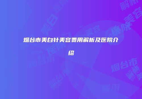 烟台市美白针美容费用解析及医院介绍