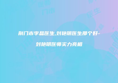 荆门市李晶医生,刘艳明医生那个好-刘艳明医师实力亮相